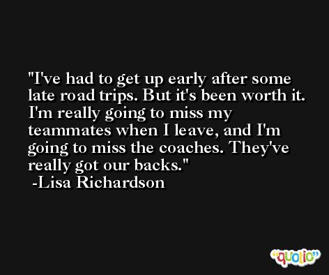 I've had to get up early after some late road trips. But it's been worth it. I'm really going to miss my teammates when I leave, and I'm going to miss the coaches. They've really got our backs. -Lisa Richardson