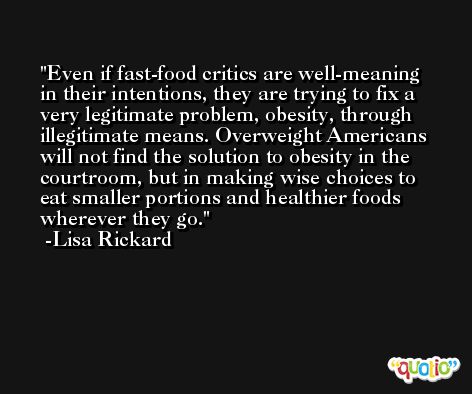 Even if fast-food critics are well-meaning in their intentions, they are trying to fix a very legitimate problem, obesity, through illegitimate means. Overweight Americans will not find the solution to obesity in the courtroom, but in making wise choices to eat smaller portions and healthier foods wherever they go. -Lisa Rickard