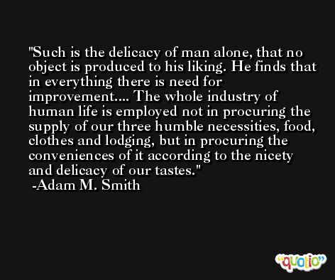 Such is the delicacy of man alone, that no object is produced to his liking. He finds that in everything there is need for improvement.... The whole industry of human life is employed not in procuring the supply of our three humble necessities, food, clothes and lodging, but in procuring the conveniences of it according to the nicety and delicacy of our tastes. -Adam M. Smith