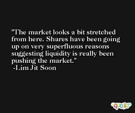 The market looks a bit stretched from here. Shares have been going up on very superfluous reasons suggesting liquidity is really been pushing the market. -Lim Jit Soon
