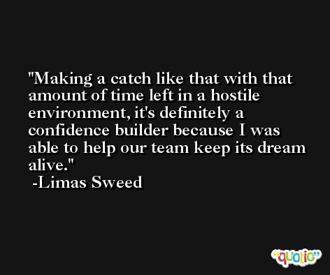 Making a catch like that with that amount of time left in a hostile environment, it's definitely a confidence builder because I was able to help our team keep its dream alive. -Limas Sweed