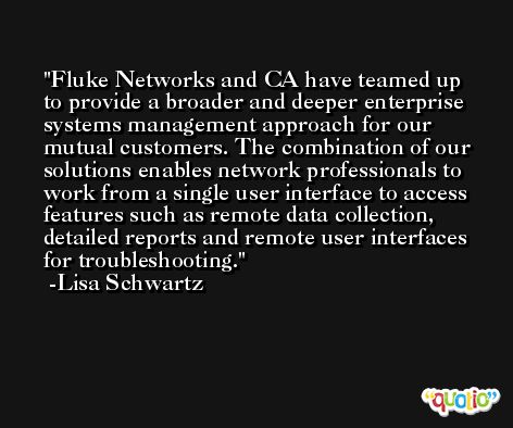 Fluke Networks and CA have teamed up to provide a broader and deeper enterprise systems management approach for our mutual customers. The combination of our solutions enables network professionals to work from a single user interface to access features such as remote data collection, detailed reports and remote user interfaces for troubleshooting. -Lisa Schwartz