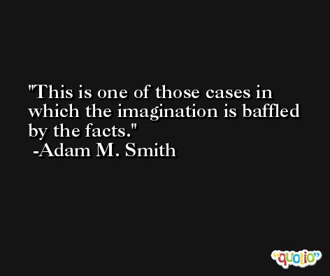 This is one of those cases in which the imagination is baffled by the facts. -Adam M. Smith