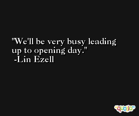 We'll be very busy leading up to opening day. -Lin Ezell