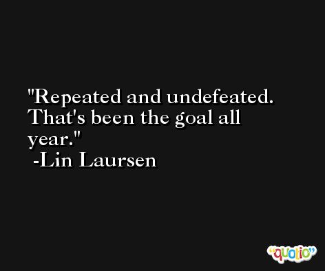 Repeated and undefeated. That's been the goal all year. -Lin Laursen