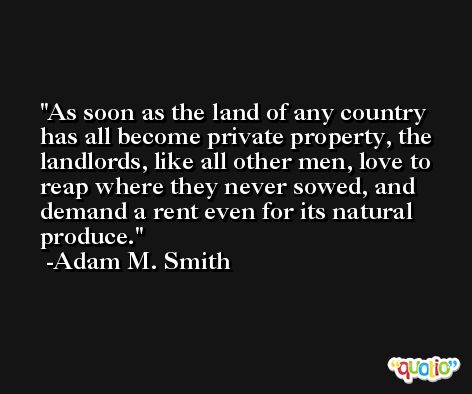 As soon as the land of any country has all become private property, the landlords, like all other men, love to reap where they never sowed, and demand a rent even for its natural produce. -Adam M. Smith