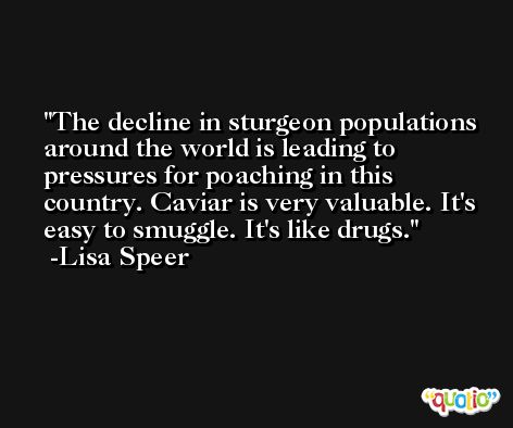 The decline in sturgeon populations around the world is leading to pressures for poaching in this country. Caviar is very valuable. It's easy to smuggle. It's like drugs. -Lisa Speer