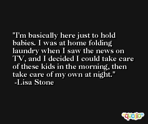 I'm basically here just to hold babies. I was at home folding laundry when I saw the news on TV, and I decided I could take care of these kids in the morning, then take care of my own at night. -Lisa Stone