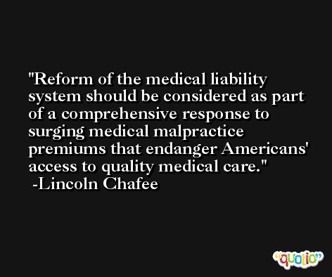 Reform of the medical liability system should be considered as part of a comprehensive response to surging medical malpractice premiums that endanger Americans' access to quality medical care. -Lincoln Chafee