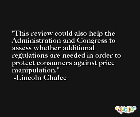 This review could also help the Administration and Congress to assess whether additional regulations are needed in order to protect consumers against price manipulation. -Lincoln Chafee