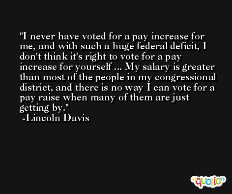 I never have voted for a pay increase for me, and with such a huge federal deficit, I don't think it's right to vote for a pay increase for yourself ... My salary is greater than most of the people in my congressional district, and there is no way I can vote for a pay raise when many of them are just getting by. -Lincoln Davis