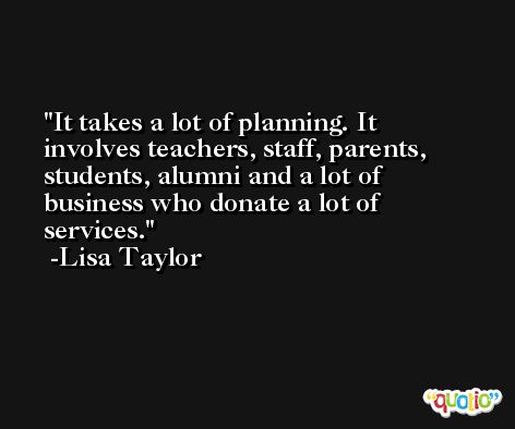 It takes a lot of planning. It involves teachers, staff, parents, students, alumni and a lot of business who donate a lot of services. -Lisa Taylor