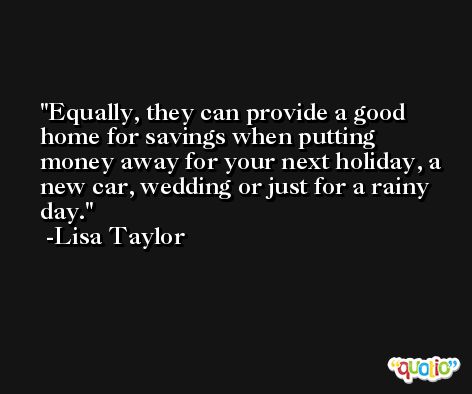 Equally, they can provide a good home for savings when putting money away for your next holiday, a new car, wedding or just for a rainy day. -Lisa Taylor