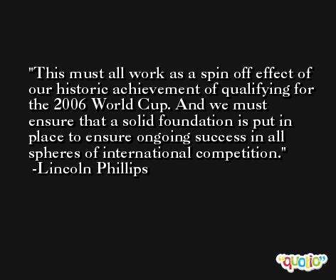 This must all work as a spin off effect of our historic achievement of qualifying for the 2006 World Cup. And we must ensure that a solid foundation is put in place to ensure ongoing success in all spheres of international competition. -Lincoln Phillips
