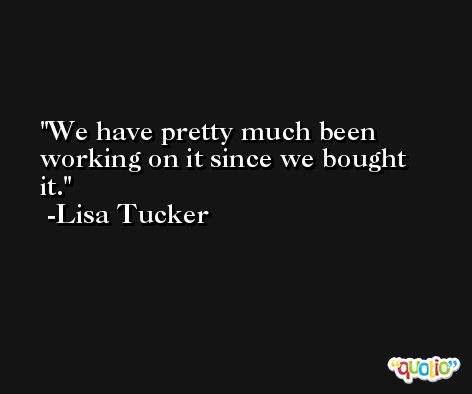 We have pretty much been working on it since we bought it. -Lisa Tucker