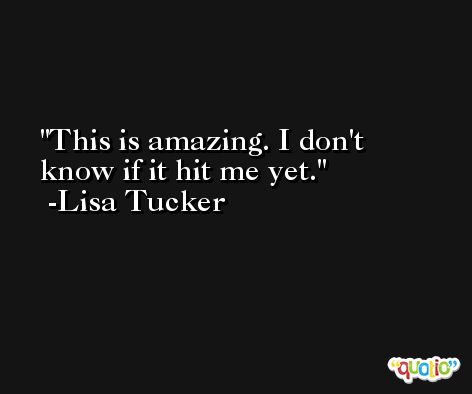 This is amazing. I don't know if it hit me yet. -Lisa Tucker