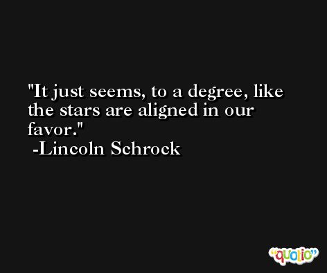 It just seems, to a degree, like the stars are aligned in our favor. -Lincoln Schrock