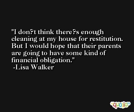 I don?t think there?s enough cleaning at my house for restitution. But I would hope that their parents are going to have some kind of financial obligation. -Lisa Walker