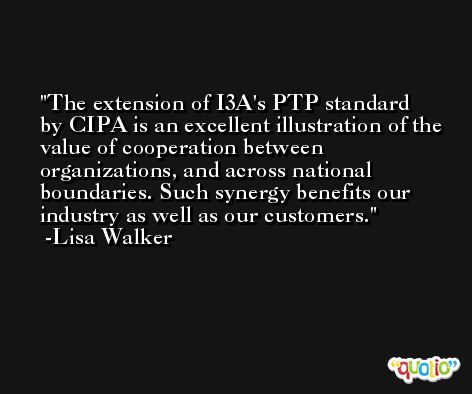 The extension of I3A's PTP standard by CIPA is an excellent illustration of the value of cooperation between organizations, and across national boundaries. Such synergy benefits our industry as well as our customers. -Lisa Walker
