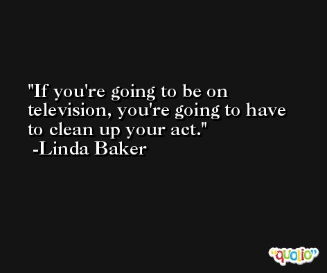 If you're going to be on television, you're going to have to clean up your act. -Linda Baker