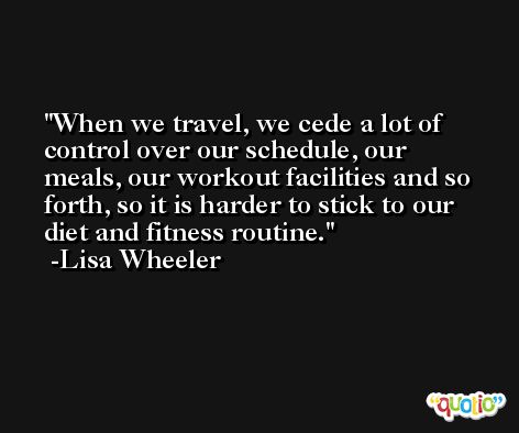 When we travel, we cede a lot of control over our schedule, our meals, our workout facilities and so forth, so it is harder to stick to our diet and fitness routine. -Lisa Wheeler