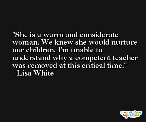 She is a warm and considerate woman. We knew she would nurture our children. I'm unable to understand why a competent teacher was removed at this critical time. -Lisa White