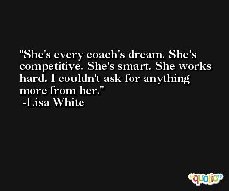 She's every coach's dream. She's competitive. She's smart. She works hard. I couldn't ask for anything more from her. -Lisa White