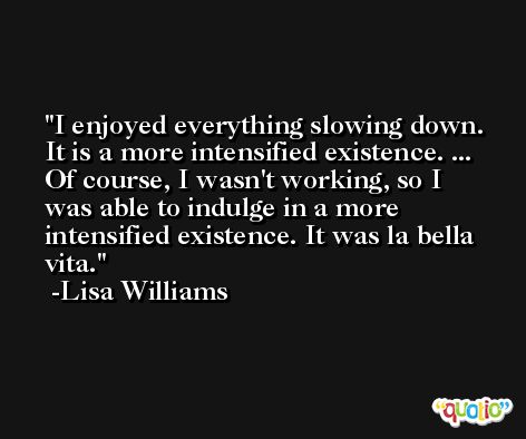 I enjoyed everything slowing down. It is a more intensified existence. ... Of course, I wasn't working, so I was able to indulge in a more intensified existence. It was la bella vita. -Lisa Williams