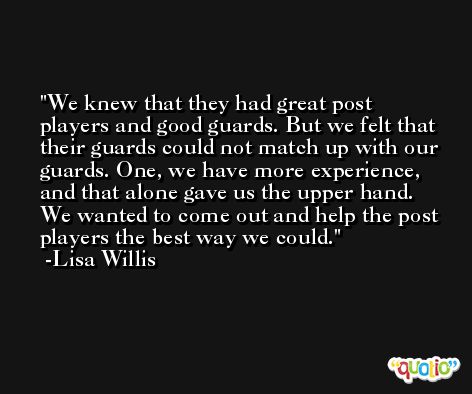 We knew that they had great post players and good guards. But we felt that their guards could not match up with our guards. One, we have more experience, and that alone gave us the upper hand. We wanted to come out and help the post players the best way we could. -Lisa Willis