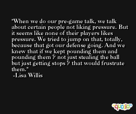 When we do our pre-game talk, we talk about certain people not liking pressure. But it seems like none of their players likes pressure. We tried to jump on that, totally, because that got our defense going. And we knew that if we kept pounding them and pounding them ? not just stealing the ball but just getting stops ? that would frustrate them. -Lisa Willis