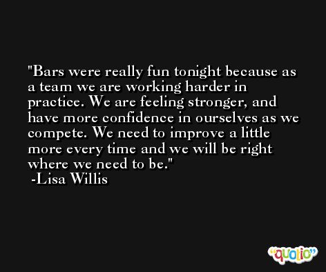 Bars were really fun tonight because as a team we are working harder in practice. We are feeling stronger, and have more confidence in ourselves as we compete. We need to improve a little more every time and we will be right where we need to be. -Lisa Willis