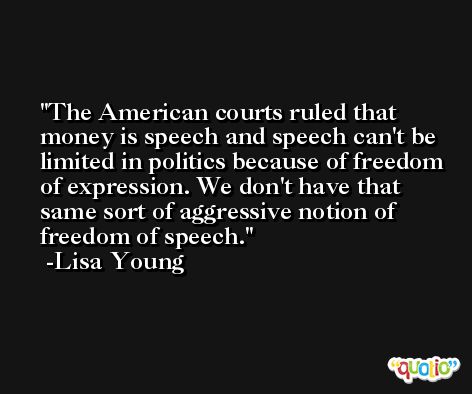 The American courts ruled that money is speech and speech can't be limited in politics because of freedom of expression. We don't have that same sort of aggressive notion of freedom of speech. -Lisa Young