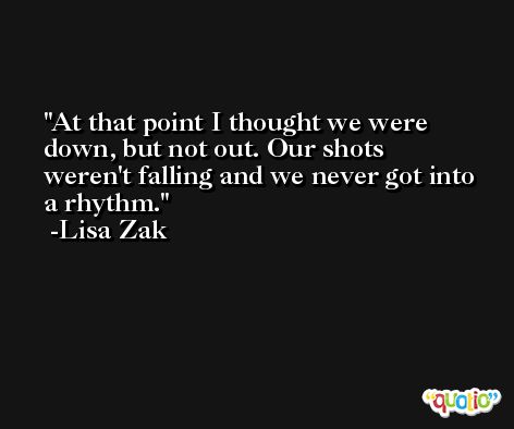 At that point I thought we were down, but not out. Our shots weren't falling and we never got into a rhythm. -Lisa Zak