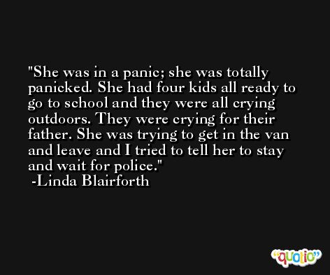 She was in a panic; she was totally panicked. She had four kids all ready to go to school and they were all crying outdoors. They were crying for their father. She was trying to get in the van and leave and I tried to tell her to stay and wait for police. -Linda Blairforth