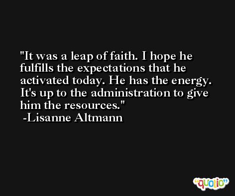It was a leap of faith. I hope he fulfills the expectations that he activated today. He has the energy. It's up to the administration to give him the resources. -Lisanne Altmann