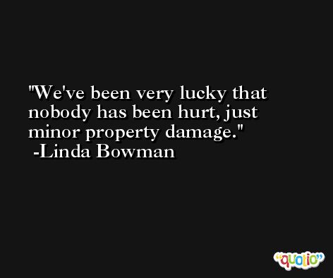 We've been very lucky that nobody has been hurt, just minor property damage. -Linda Bowman