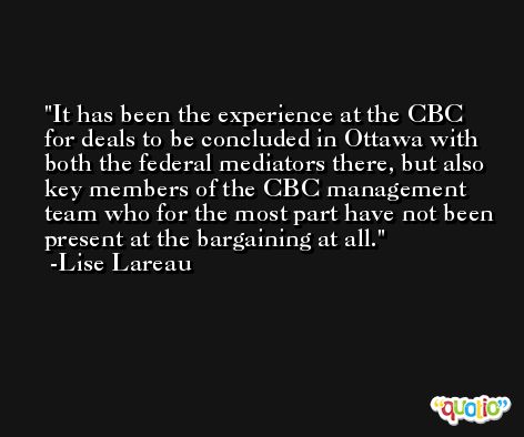 It has been the experience at the CBC for deals to be concluded in Ottawa with both the federal mediators there, but also key members of the CBC management team who for the most part have not been present at the bargaining at all. -Lise Lareau