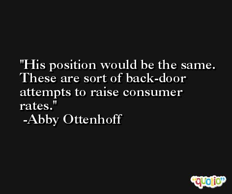 His position would be the same. These are sort of back-door attempts to raise consumer rates. -Abby Ottenhoff