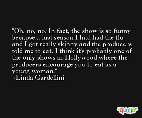 Oh, no, no. In fact, the show is so funny because... last season I had had the flu and I got really skinny and the producers told me to eat. I think it's probably one of the only shows in Hollywood where the producers encourage you to eat as a young woman. -Linda Cardellini