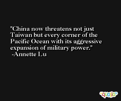 China now threatens not just Taiwan but every corner of the Pacific Ocean with its aggressive expansion of military power. -Annette Lu