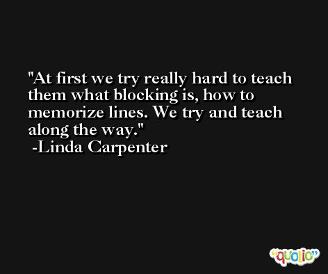 At first we try really hard to teach them what blocking is, how to memorize lines. We try and teach along the way. -Linda Carpenter
