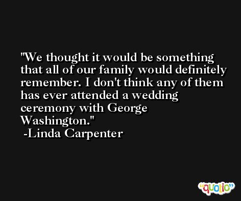 We thought it would be something that all of our family would definitely remember. I don't think any of them has ever attended a wedding ceremony with George Washington. -Linda Carpenter