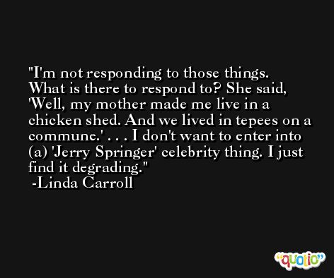 I'm not responding to those things. What is there to respond to? She said, 'Well, my mother made me live in a chicken shed. And we lived in tepees on a commune.' . . . I don't want to enter into (a) 'Jerry Springer' celebrity thing. I just find it degrading. -Linda Carroll