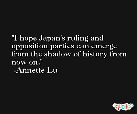 I hope Japan's ruling and opposition parties can emerge from the shadow of history from now on. -Annette Lu