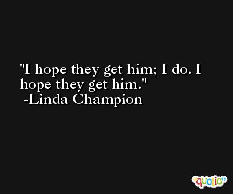 I hope they get him; I do. I hope they get him. -Linda Champion