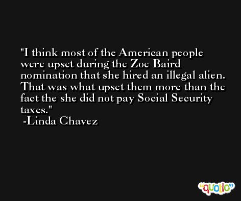 I think most of the American people were upset during the Zoe Baird nomination that she hired an illegal alien. That was what upset them more than the fact the she did not pay Social Security taxes. -Linda Chavez