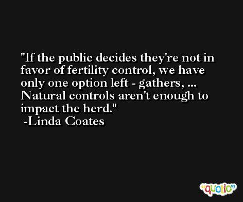 If the public decides they're not in favor of fertility control, we have only one option left - gathers, ... Natural controls aren't enough to impact the herd. -Linda Coates