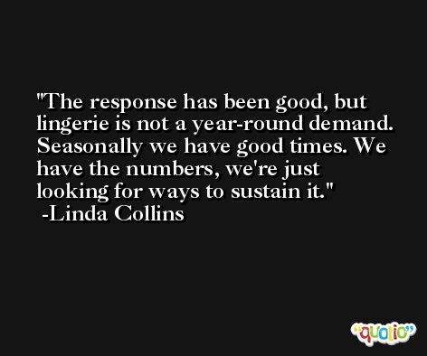 The response has been good, but lingerie is not a year-round demand. Seasonally we have good times. We have the numbers, we're just looking for ways to sustain it. -Linda Collins