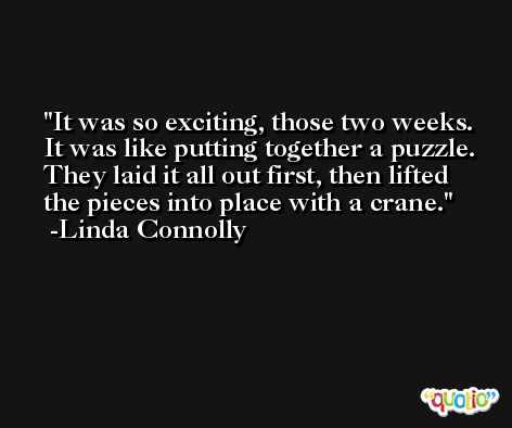 It was so exciting, those two weeks. It was like putting together a puzzle. They laid it all out first, then lifted the pieces into place with a crane. -Linda Connolly