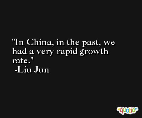 In China, in the past, we had a very rapid growth rate. -Liu Jun